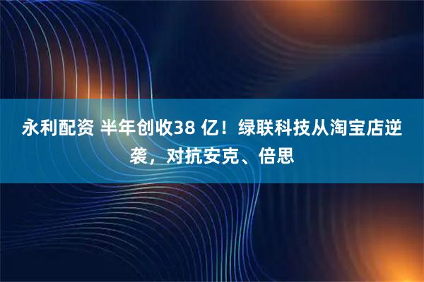 永利配资 半年创收38 亿！绿联科技从淘宝店逆袭，对抗安克、倍思
