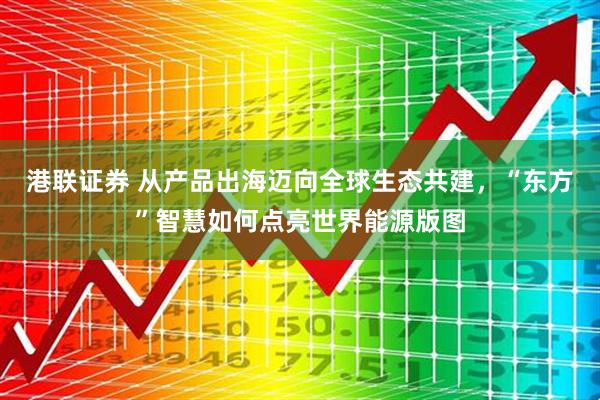 港联证券 从产品出海迈向全球生态共建，“东方”智慧如何点亮世界能源版图