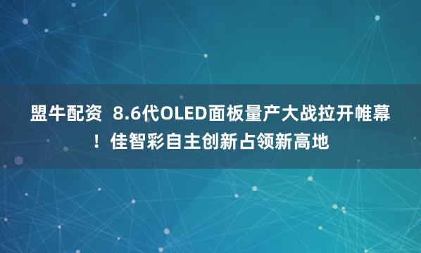 盟牛配资  8.6代OLED面板量产大战拉开帷幕！佳智彩自主创新占领新高地