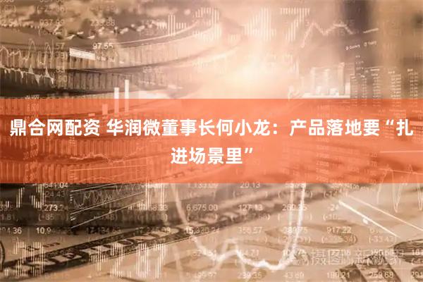 鼎合网配资 华润微董事长何小龙：产品落地要“扎进场景里”