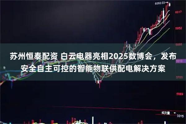 苏州恒泰配资 白云电器亮相2025数博会，发布安全自主可控的智能物联供配电解决方案