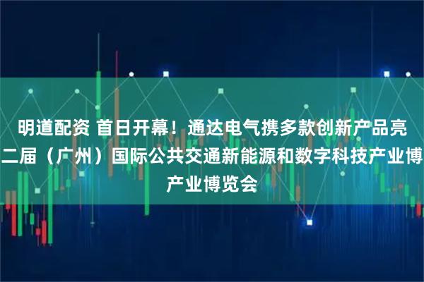 明道配资 首日开幕！通达电气携多款创新产品亮相第二届（广州）国际公共交通新能源和数字科技产业博览会