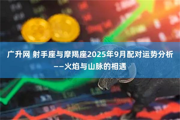 广升网 射手座与摩羯座2025年9月配对运势分析——火焰与山脉的相遇