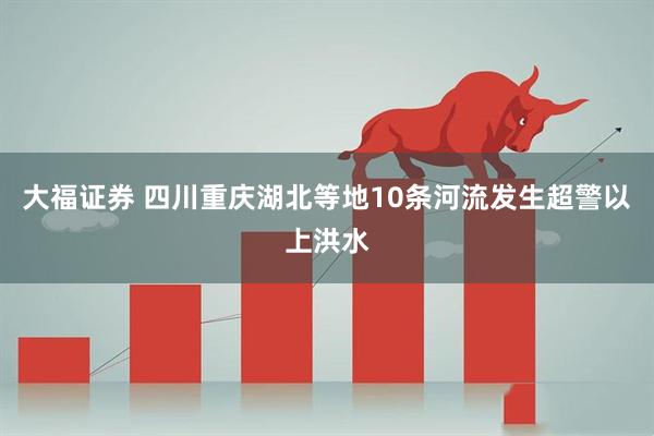 大福证券 四川重庆湖北等地10条河流发生超警以上洪水