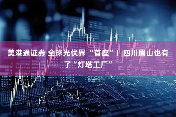 美港通证券 全球光伏界 “首座”！四川眉山也有了“灯塔工厂”