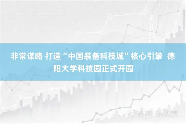 非常谋略 打造“中国装备科技城”核心引擎  德阳大学科技园正式开园