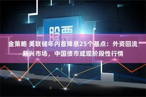 金策略 美联储年内首降息25个基点：外资回流新兴市场，中国债市或现阶段性行情