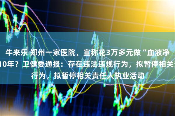 牛来乐 郑州一家医院，宣称花3万多元做“血液净化”能多活5到10年？卫健委通报：存在违法违规行为，拟暂停相关责任人执业活动