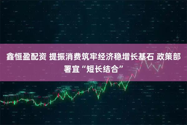 鑫恒盈配资 提振消费筑牢经济稳增长基石 政策部署宜“短长结合”