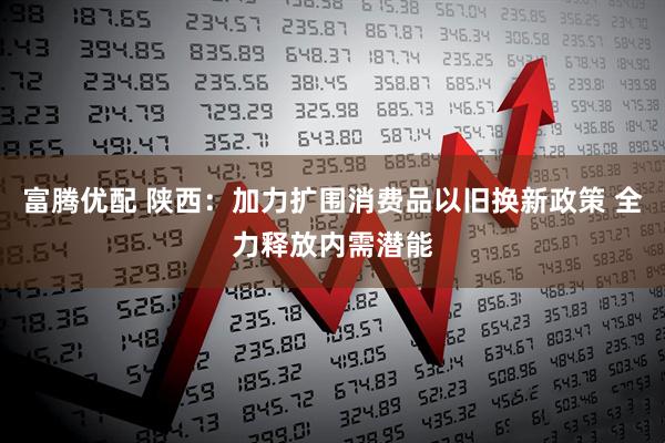 富腾优配 陕西：加力扩围消费品以旧换新政策 全力释放内需潜能