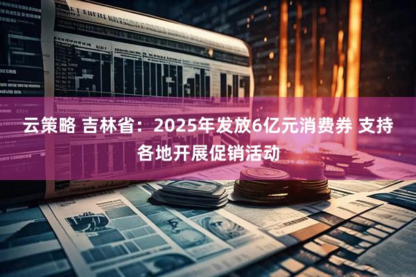 云策略 吉林省：2025年发放6亿元消费券 支持各地开展促销活动