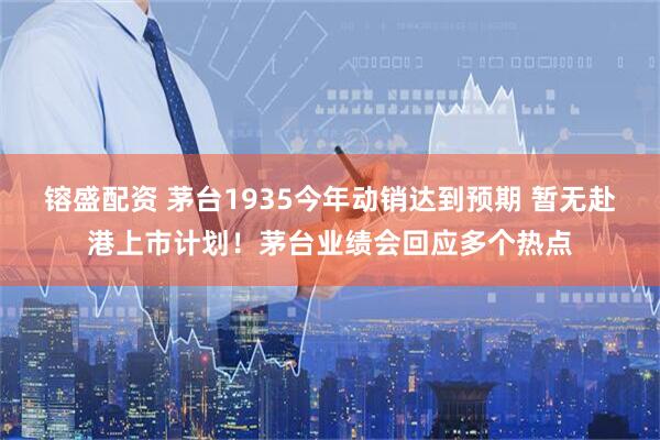 镕盛配资 茅台1935今年动销达到预期 暂无赴港上市计划！茅台业绩会回应多个热点