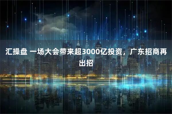 汇操盘 一场大会带来超3000亿投资，广东招商再出招