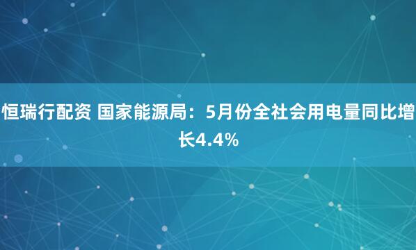 恒瑞行配资 国家能源局：5月份全社会用电量同比增长4.4%