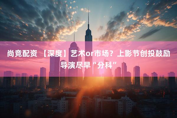 尚竞配资 【深度】艺术or市场？上影节创投鼓励导演尽早“分科”