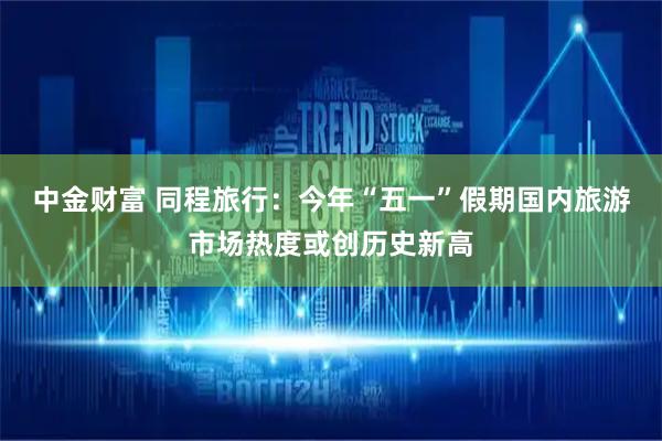 中金财富 同程旅行：今年“五一”假期国内旅游市场热度或创历史新高