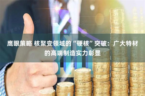 鹰眼策略 核聚变领域的“硬核”突破：广大特材的高端制造实力彰显