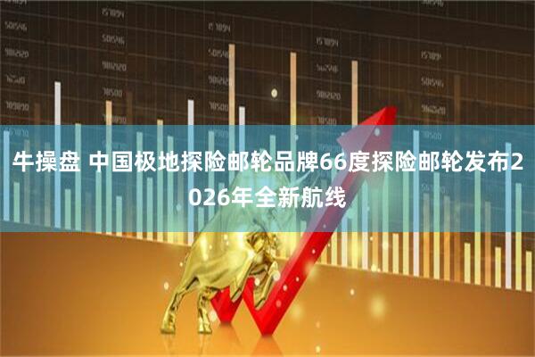 牛操盘 中国极地探险邮轮品牌66度探险邮轮发布2026年全新航线
