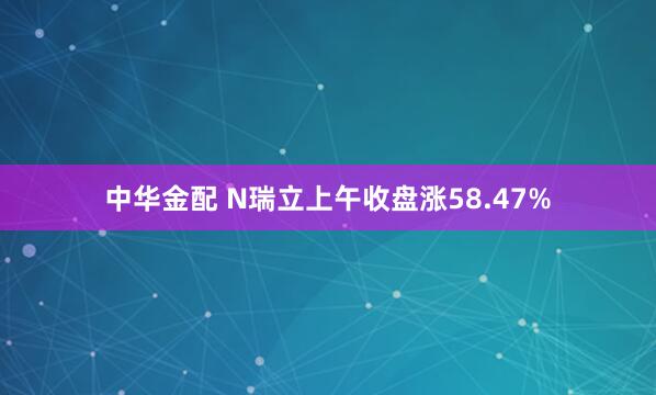 中华金配 N瑞立上午收盘涨58.47%