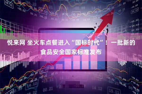 悦来网 坐火车点餐进入“国标时代”！一批新的食品安全国家标准发布