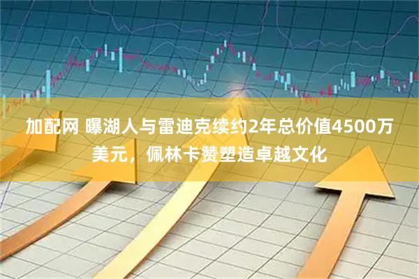 加配网 曝湖人与雷迪克续约2年总价值4500万美元，佩林卡赞塑造卓越文化