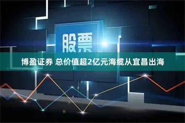 博盈证券 总价值超2亿元海缆从宜昌出海