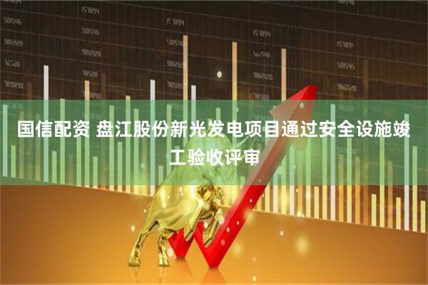 国信配资 盘江股份新光发电项目通过安全设施竣工验收评审