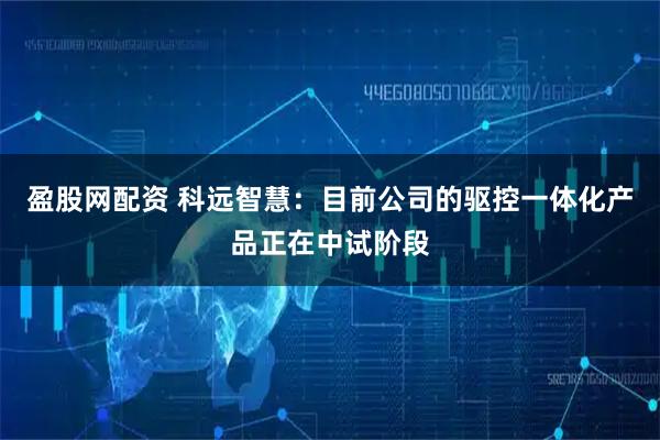 盈股网配资 科远智慧：目前公司的驱控一体化产品正在中试阶段