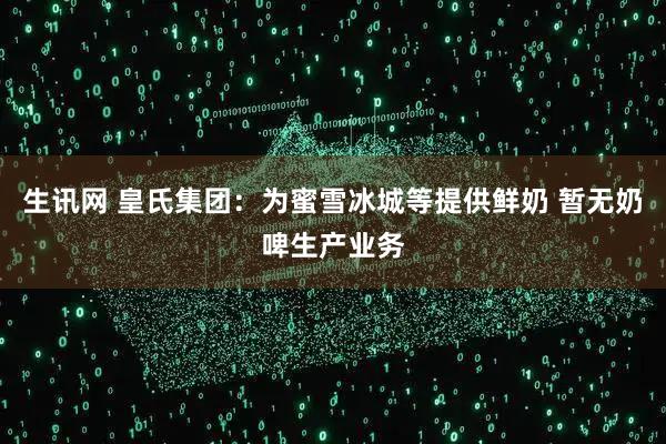 生讯网 皇氏集团：为蜜雪冰城等提供鲜奶 暂无奶啤生产业务