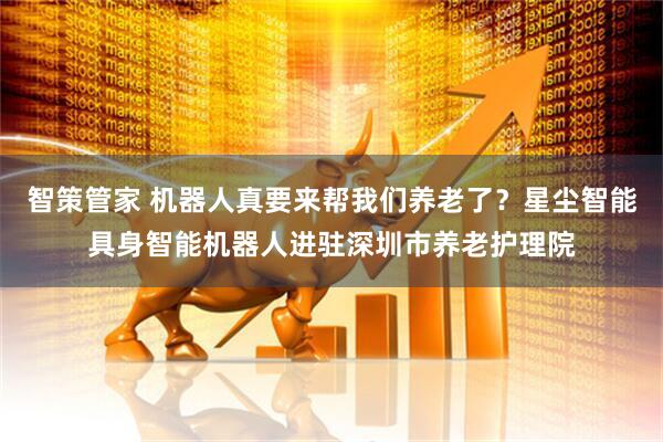智策管家 机器人真要来帮我们养老了？星尘智能具身智能机器人进驻深圳市养老护理院