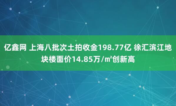 亿鑫网 上海八批次土拍收金198.77亿 徐汇滨江地块楼面价14.85万/㎡创新高