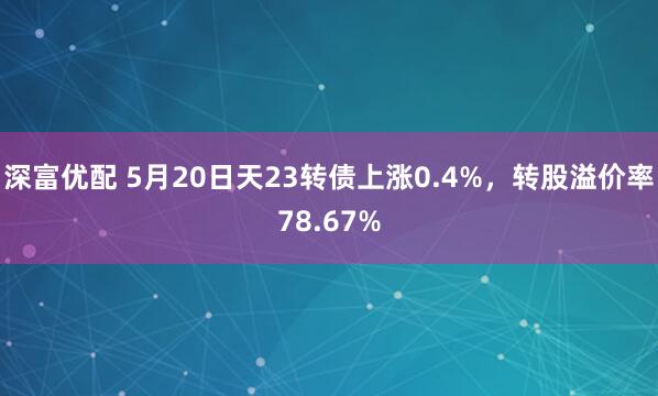 深富优配 5月20日天23转债上涨0.4%，转股溢价率78.67%