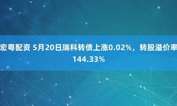 宏粤配资 5月20日瑞科转债上涨0.02%,转股溢价率144.33%