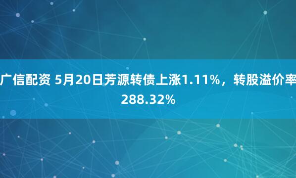 广信配资 5月20日芳源转债上涨1.11%，转股溢价率288.32%