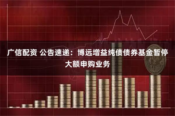广信配资 公告速递：博远增益纯债债券基金暂停大额申购业务