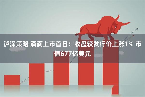 泸深策略 滴滴上市首日：收盘较发行价上涨1% 市值677亿美元