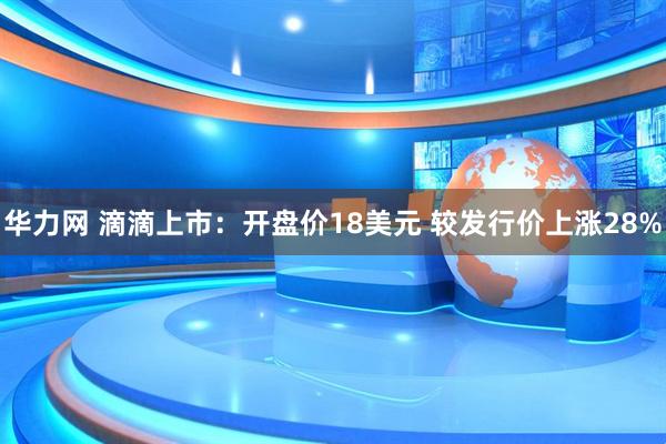华力网 滴滴上市：开盘价18美元 较发行价上涨28%