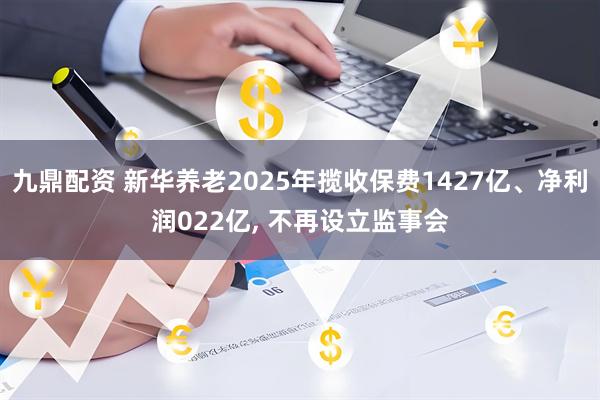 九鼎配资 新华养老2025年揽收保费1427亿、净利润022亿, 不再设立监事会