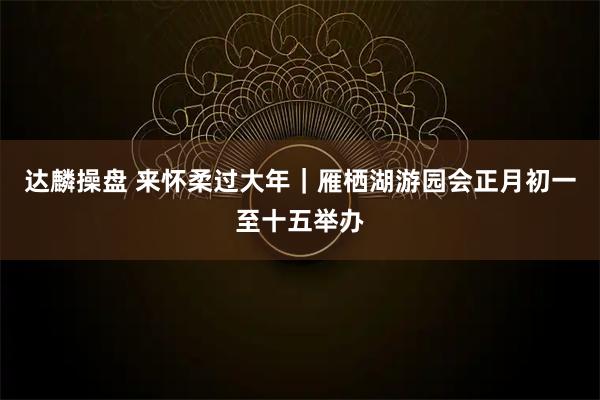 达麟操盘 来怀柔过大年｜雁栖湖游园会正月初一至十五举办