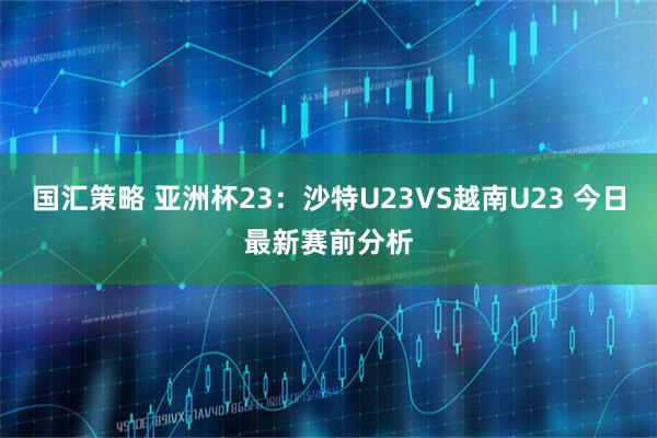 国汇策略 亚洲杯23：沙特U23VS越南U23 今日最新赛前分析