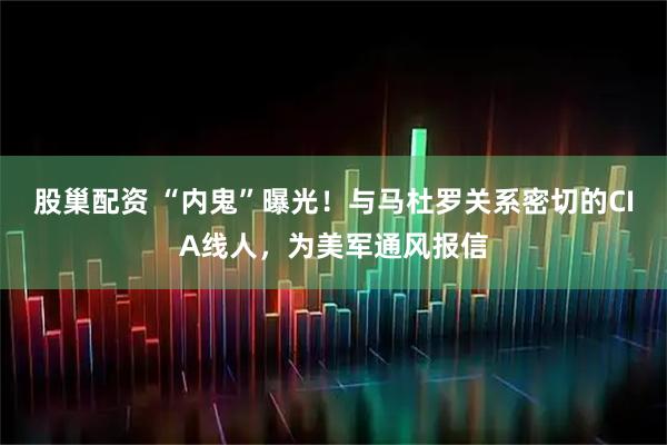 股巢配资 “内鬼”曝光！与马杜罗关系密切的CIA线人，为美军通风报信