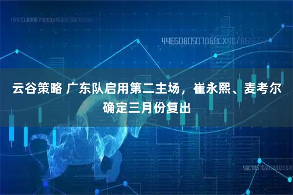 云谷策略 广东队启用第二主场，崔永熙、麦考尔确定三月份复出