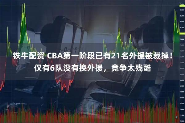 铁牛配资 CBA第一阶段已有21名外援被裁掉！仅有6队没有换外援，竞争太残酷