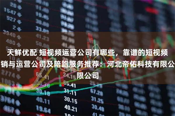 天鲜优配 短视频运营公司有哪些，靠谱的短视频营销与运营公司及陪跑服务推荐：河北帝佑科技有限公司