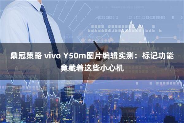 鼎冠策略 vivo Y50m图片编辑实测：标记功能竟藏着这些小心机