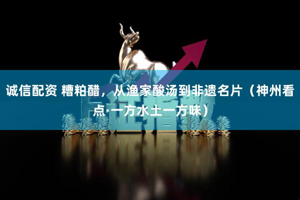 诚信配资 糟粕醋，从渔家酸汤到非遗名片（神州看点·一方水土一方味）