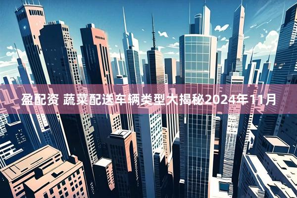 盈配资 蔬菜配送车辆类型大揭秘2024年11月