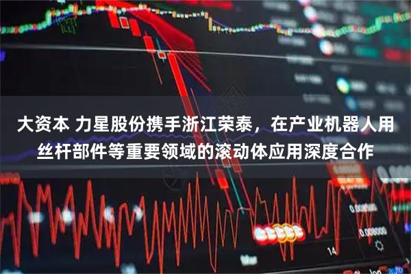 大资本 力星股份携手浙江荣泰，在产业机器人用丝杆部件等重要领域的滚动体应用深度合作