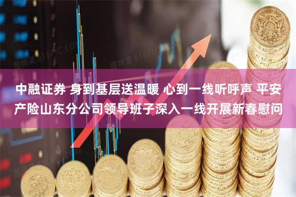 中融证券 身到基层送温暖 心到一线听呼声 平安产险山东分公司领导班子深入一线开展新春慰问