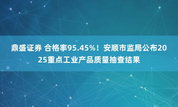 鼎盛证券 合格率95.45%！安顺市监局公布2025重点工业产品质量抽查结果